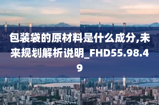 包装袋的原材料是什么成分,未来规划解析说明_FHD55.98.49