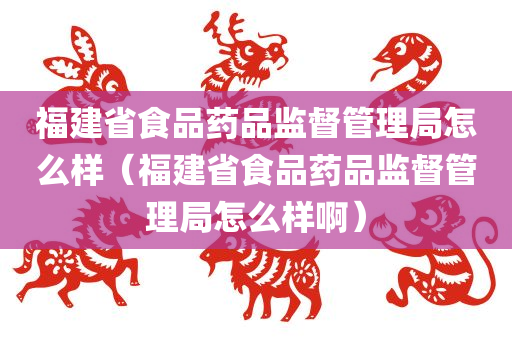 福建省食品药品监督管理局怎么样（福建省食品药品监督管理局怎么样啊）