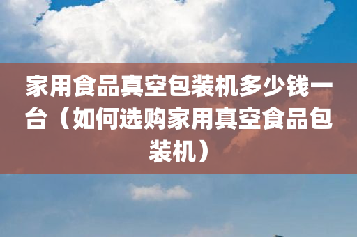 家用食品真空包装机多少钱一台（如何选购家用真空食品包装机）