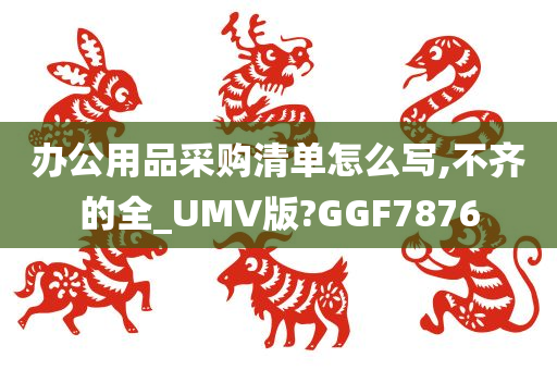 办公用品采购清单怎么写,不齐的全_UMV版?GGF7876