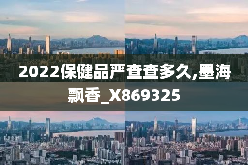 2022保健品严查查多久,墨海飘香_X869325