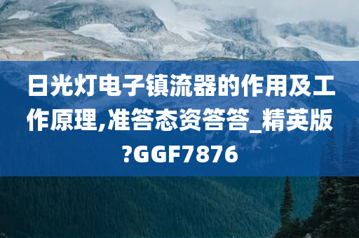 日光灯电子镇流器的作用及工作原理,准答态资答答_精英版?GGF7876