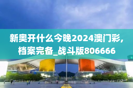 新奥开什么今晚2024澳门彩,档案完备_战斗版806666