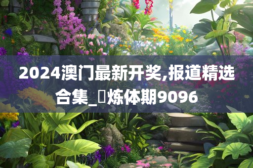 2024澳门最新开奖,报道精选合集_‌炼体期9096