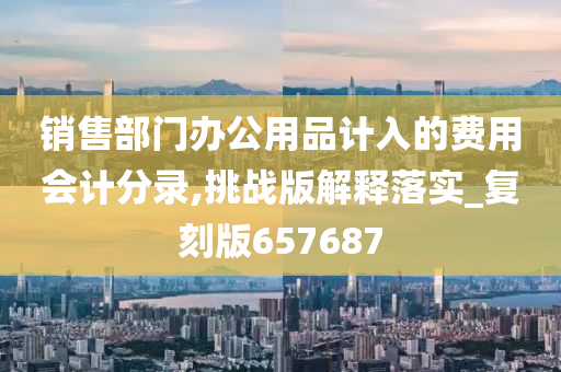 销售部门办公用品计入的费用会计分录,挑战版解释落实_复刻版657687