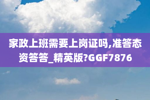 家政上班需要上岗证吗,准答态资答答_精英版?GGF7876