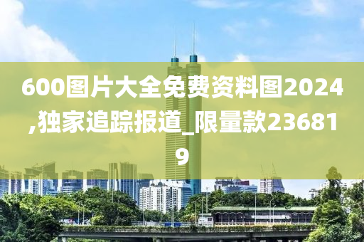 600图片大全免费资料图2024,独家追踪报道_限量款236819