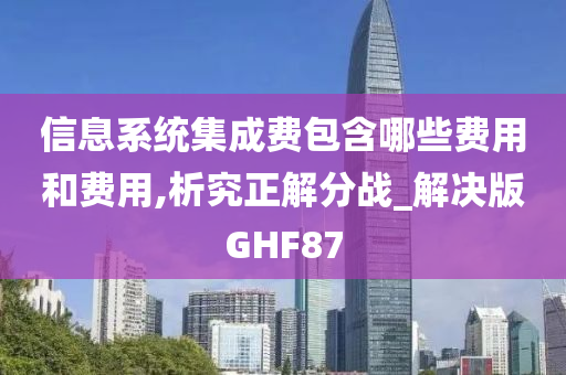 信息系统集成费包含哪些费用和费用,析究正解分战_解决版GHF87