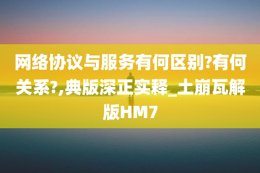 网络协议与服务有何区别?有何关系?,典版深正实释_土崩瓦解版HM7