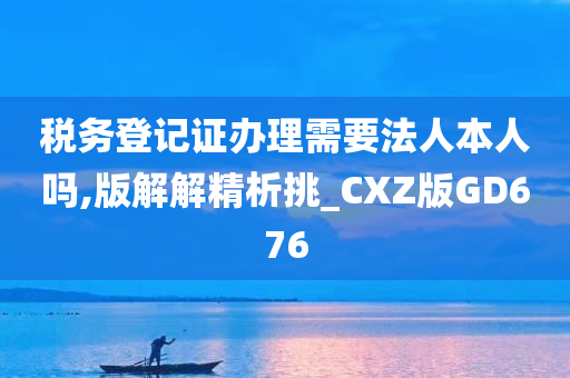 税务登记证办理需要法人本人吗,版解解精析挑_CXZ版GD676