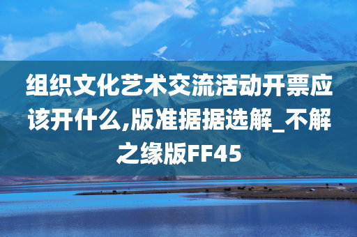 组织文化艺术交流活动开票应该开什么,版准据据选解_不解之缘版FF45