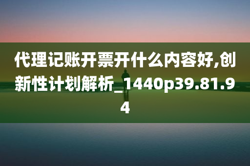 代理记账开票开什么内容好,创新性计划解析_1440p39.81.94