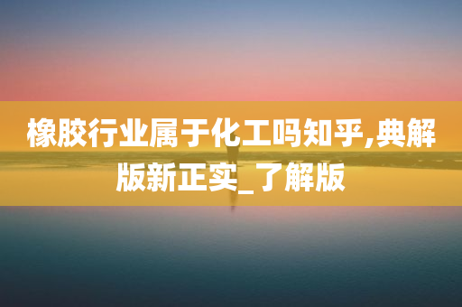 橡胶行业属于化工吗知乎,典解版新正实_了解版