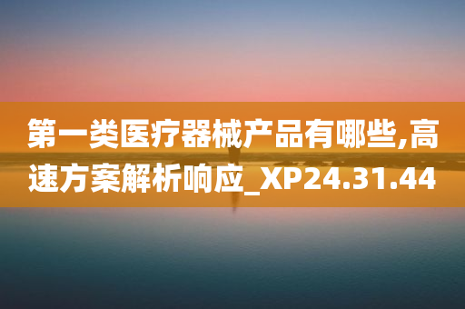 第一类医疗器械产品有哪些,高速方案解析响应_XP24.31.44