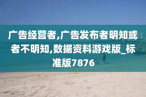 广告经营者,广告发布者明知或者不明知,数据资料游戏版_标准版7876