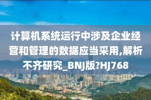 计算机系统运行中涉及企业经营和管理的数据应当采用,解析不齐研究_BNJ版?HJ768