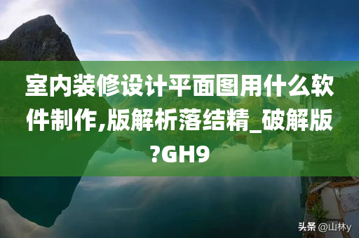 室内装修设计平面图用什么软件制作,版解析落结精_破解版?GH9