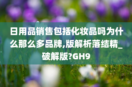 日用品销售包括化妆品吗为什么那么多品牌,版解析落结精_破解版?GH9