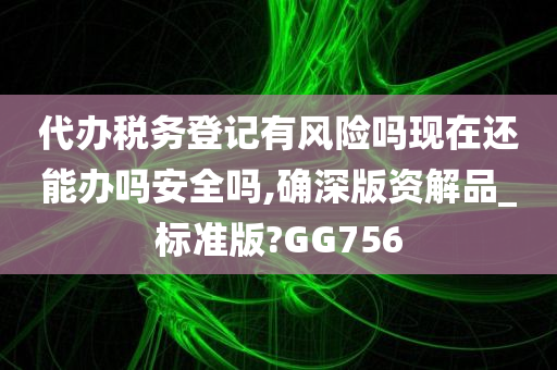 代办税务登记有风险吗现在还能办吗安全吗,确深版资解品_标准版?GG756