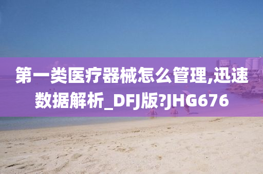 第一类医疗器械怎么管理,迅速数据解析_DFJ版?JHG676