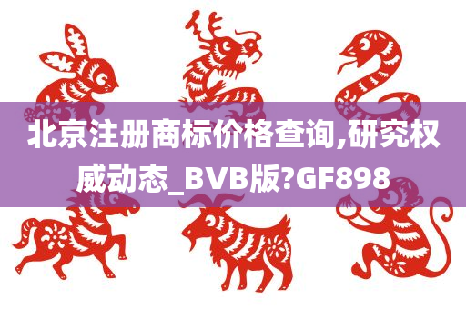 北京注册商标价格查询,研究权威动态_BVB版?GF898