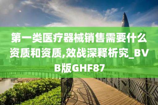 第一类医疗器械销售需要什么资质和资质,效战深释析究_BVB版GHF87