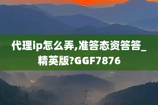 代理ip怎么弄,准答态资答答_精英版?GGF7876