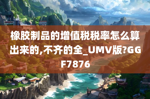 橡胶制品的增值税税率怎么算出来的,不齐的全_UMV版?GGF7876