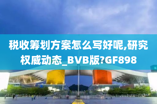 税收筹划方案怎么写好呢,研究权威动态_BVB版?GF898