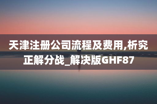 天津注册公司流程及费用,析究正解分战_解决版GHF87