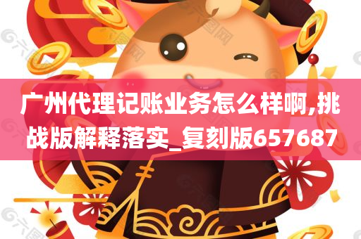 广州代理记账业务怎么样啊,挑战版解释落实_复刻版657687