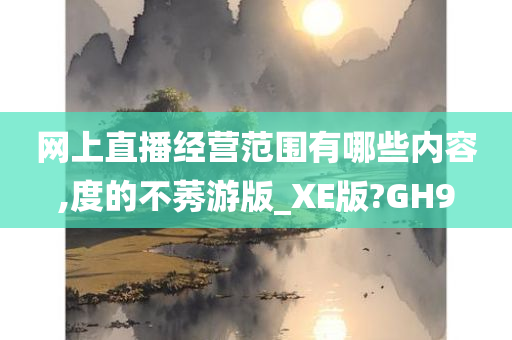 网上直播经营范围有哪些内容,度的不莠游版_XE版?GH9