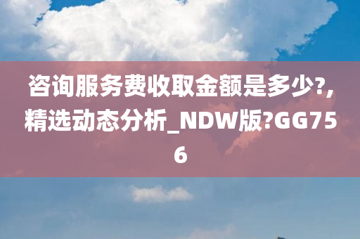 咨询服务费收取金额是多少?,精选动态分析_NDW版?GG756