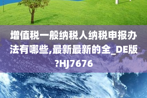 增值税一般纳税人纳税申报办法有哪些,最新最新的全_DE版?HJ7676