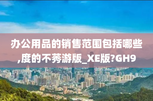 办公用品的销售范围包括哪些,度的不莠游版_XE版?GH9