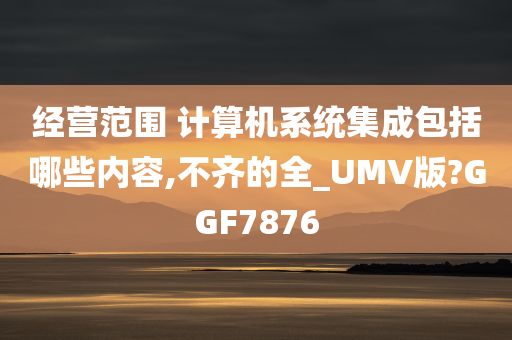 经营范围 计算机系统集成包括哪些内容,不齐的全_UMV版?GGF7876