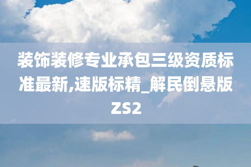 装饰装修专业承包三级资质标准最新,速版标精_解民倒悬版ZS2