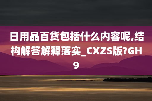 日用品百货包括什么内容呢,结构解答解释落实_CXZS版?GH9