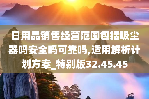 日用品销售经营范围包括吸尘器吗安全吗可靠吗,适用解析计划方案_特别版32.45.45