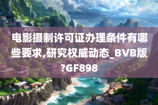 电影摄制许可证办理条件有哪些要求,研究权威动态_BVB版?GF898