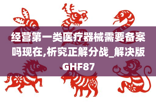 经营第一类医疗器械需要备案吗现在,析究正解分战_解决版GHF87