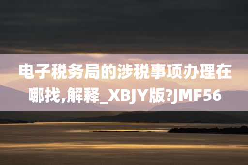 电子税务局的涉税事项办理在哪找,解释_XBJY版?JMF56