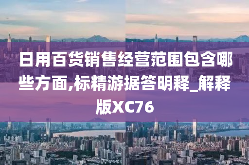 日用百货销售经营范围包含哪些方面,标精游据答明释_解释版XC76