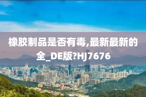 橡胶制品是否有毒,最新最新的全_DE版?HJ7676